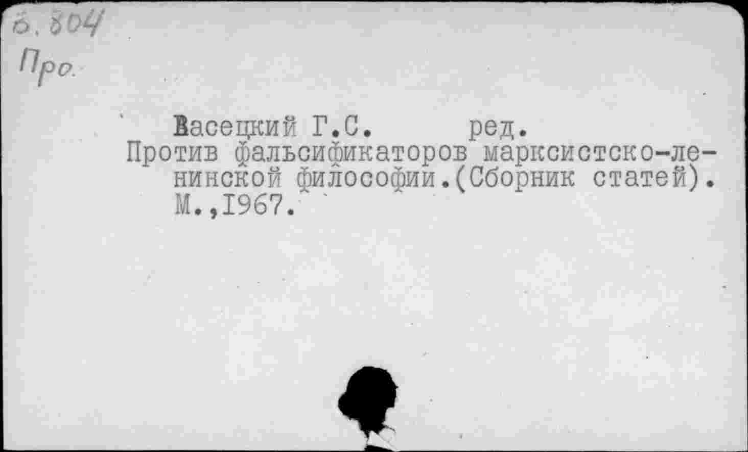 ﻿Ь. ЪОЧ Про.
Васецкий Г.С. ред.
Против фальсификаторов марксистско-ленинской философии.(Сборник статей). М.,1967. '